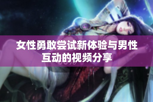 女性勇敢尝试新体验与男性互动的视频分享