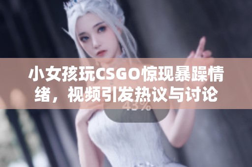 小女孩玩CSGO惊现暴躁情绪，视频引发热议与讨论
