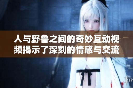 人与野鲁之间的奇妙互动视频揭示了深刻的情感与交流