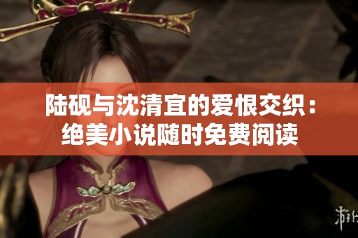 陆砚与沈清宜的爱恨交织：绝美小说随时免费阅读
