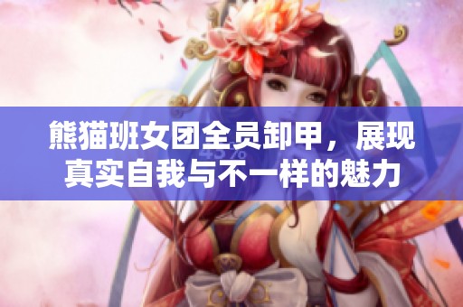 熊猫班女团全员卸甲，展现真实自我与不一样的魅力