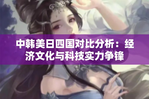 中韩美日四国对比分析：经济文化与科技实力争锋