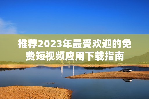 推荐2023年最受欢迎的免费短视频应用下载指南