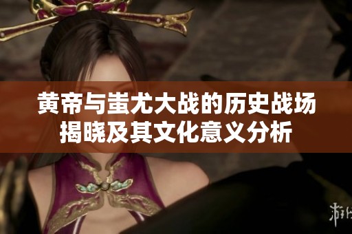 黄帝与蚩尤大战的历史战场揭晓及其文化意义分析