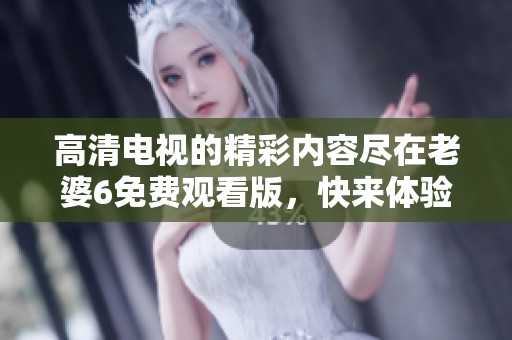 高清电视的精彩内容尽在老婆6免费观看版，快来体验吧！