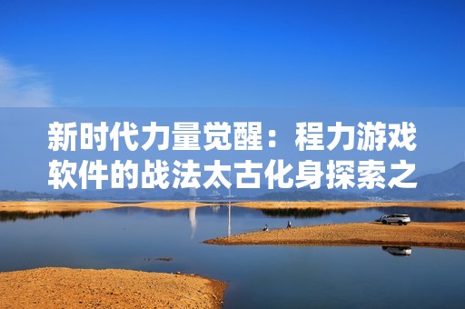 新时代力量觉醒：程力游戏软件的战法太古化身探索之路