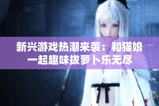 新兴游戏热潮来袭：和猫娘一起趣味拔萝卜乐无尽