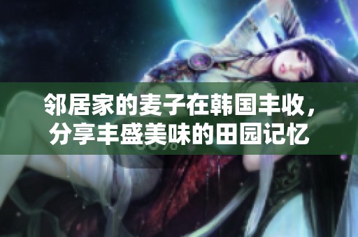 邻居家的麦子在韩国丰收，分享丰盛美味的田园记忆