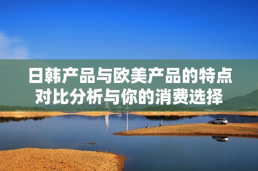 日韩产品与欧美产品的特点对比分析与你的消费选择