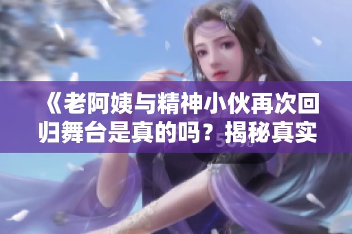 《老阿姨与精神小伙再次回归舞台是真的吗？揭秘真实故事》