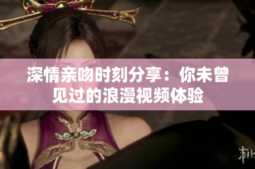 深情亲吻时刻分享：你未曾见过的浪漫视频体验