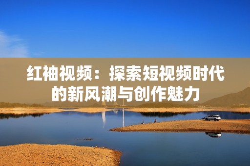 红袖视频：探索短视频时代的新风潮与创作魅力