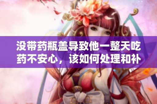 没带药瓶盖导致他一整天吃药不安心，该如何处理和补救