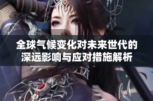 全球气候变化对未来世代的深远影响与应对措施解析