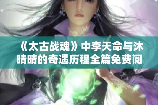 《太古战魂》中李天命与沐晴晴的奇遇历程全篇免费阅读指南
