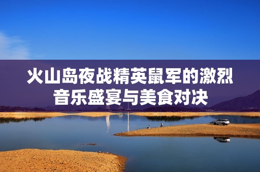 火山岛夜战精英鼠军的激烈音乐盛宴与美食对决