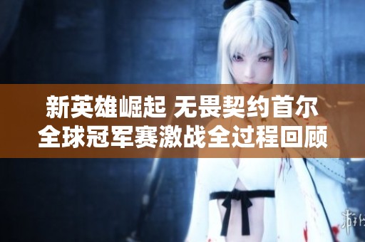 新英雄崛起 无畏契约首尔全球冠军赛激战全过程回顾