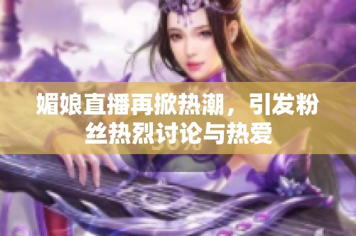 媚娘直播再掀热潮，引发粉丝热烈讨论与热爱