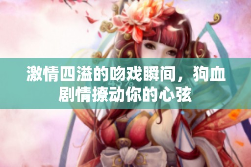 激情四溢的吻戏瞬间，狗血剧情撩动你的心弦