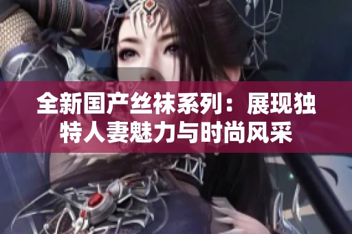 全新国产丝袜系列：展现独特人妻魅力与时尚风采