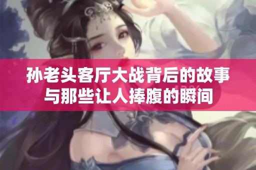 孙老头客厅大战背后的故事与那些让人捧腹的瞬间