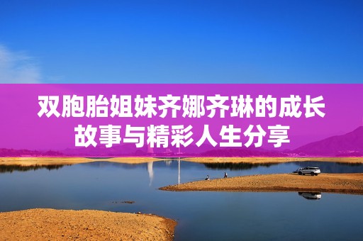 双胞胎姐妹齐娜齐琳的成长故事与精彩人生分享
