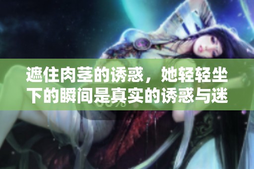 遮住肉茎的诱惑，她轻轻坐下的瞬间是真实的诱惑与迷离