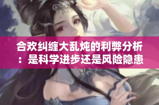 合欢纠缠大乱炖的利弊分析：是科学进步还是风险隐患？