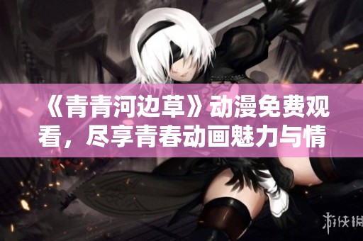 《青青河边草》动漫免费观看，尽享青春动画魅力与情感之旅