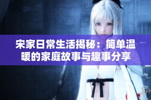 宋家日常生活揭秘：简单温暖的家庭故事与趣事分享