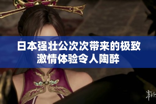 日本强壮公次次带来的极致激情体验令人陶醉