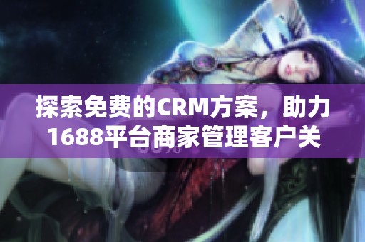 探索免费的CRM方案，助力1688平台商家管理客户关系