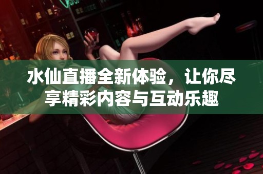 水仙直播全新体验，让你尽享精彩内容与互动乐趣