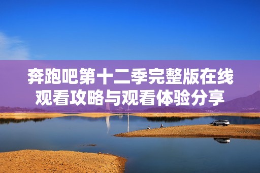 奔跑吧第十二季完整版在线观看攻略与观看体验分享