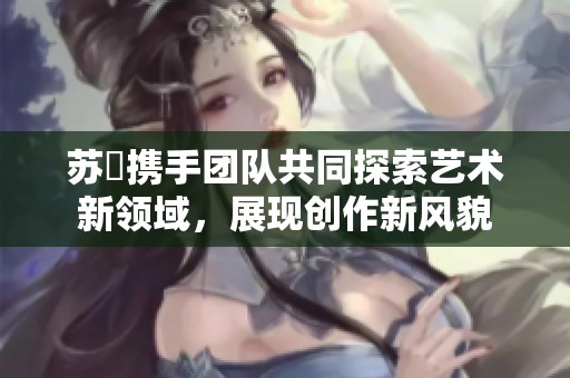 苏玥携手团队共同探索艺术新领域，展现创作新风貌