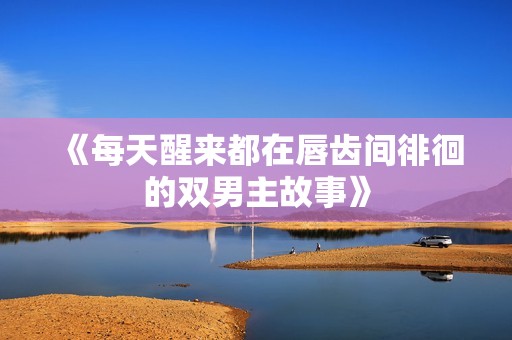 《每天醒来都在唇齿间徘徊的双男主故事》