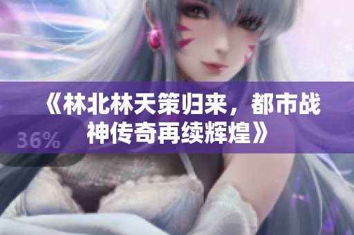 《林北林天策归来，都市战神传奇再续辉煌》