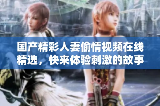 国产精彩人妻偷情视频在线精选，快来体验刺激的故事情节