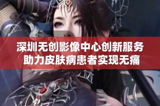 深圳无创影像中心创新服务 助力皮肤病患者实现无痛诊断
