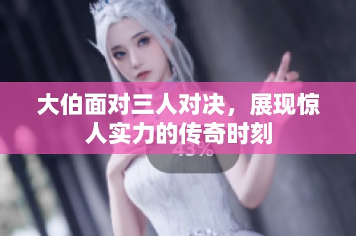 大伯面对三人对决，展现惊人实力的传奇时刻