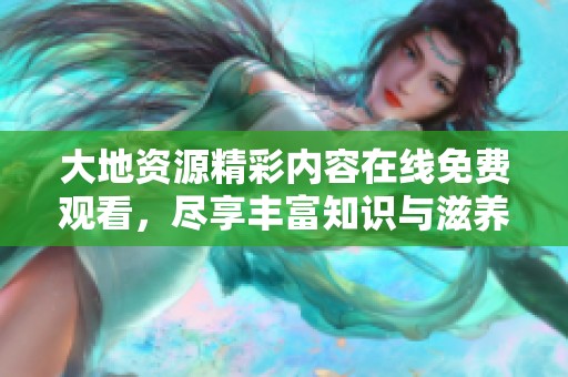 大地资源精彩内容在线免费观看，尽享丰富知识与滋养