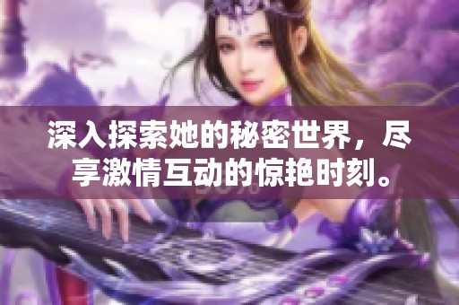 深入探索她的秘密世界，尽享激情互动的惊艳时刻。