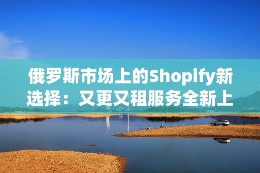 俄罗斯市场上的Shopify新选择：又更又租服务全新上线
