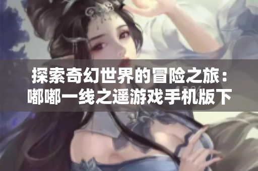 探索奇幻世界的冒险之旅：嘟嘟一线之遥游戏手机版下载