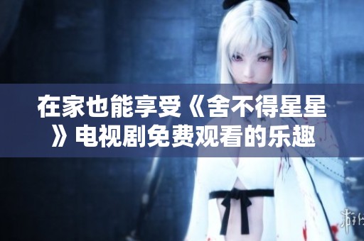 在家也能享受《舍不得星星》电视剧免费观看的乐趣