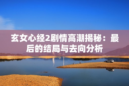 玄女心经2剧情高潮揭秘：最后的结局与去向分析