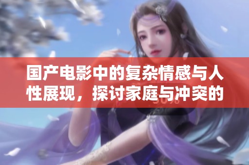 国产电影中的复杂情感与人性展现，探讨家庭与冲突的微妙关系