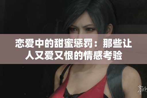 恋爱中的甜蜜惩罚：那些让人又爱又恨的情感考验