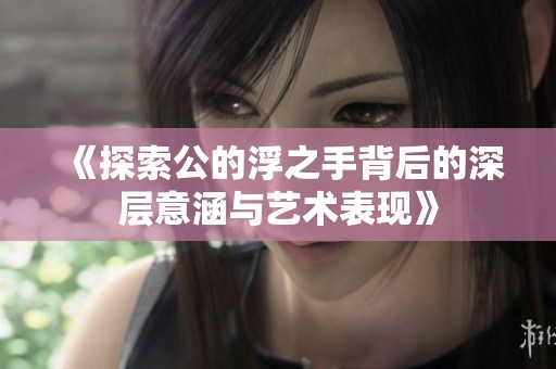 《探索公的浮之手背后的深层意涵与艺术表现》