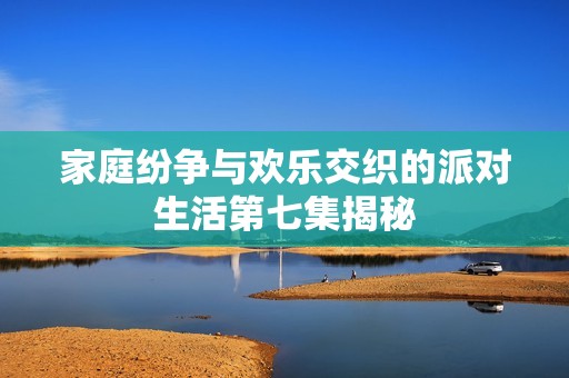 家庭纷争与欢乐交织的派对生活第七集揭秘